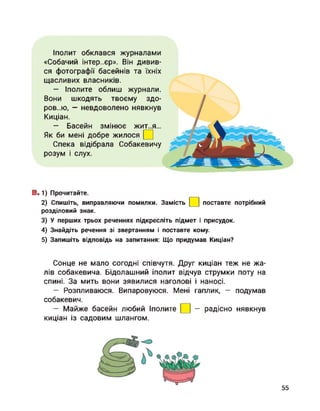 Іполит обклався журналами
«Собачий інтер..єр». Він дивив­
ся фотографії басейнів та їхніх
щасливих власників.
— Іполите облиш журнали.
Вони шкодять твоєму здо­
ров..ю, — невдоволено нявкнув
Киціан.
— Басейн змінює жит..я...
Як би мені добре жилося
Спека відібрала Собакевичу
розум і слух.
В.1) Прочитайте.
2) Спишіть, виправляючи помилки. Замість
розділовий знак.
поставте потрібний
3) У перших трьох реченнях підкресліть підмет і присудок.
4) Знайдіть речення зі звертанням і поставте кому.
5) Запишіть відповідь на запитання: Що придумав Киціан?
Сонце не мало согодні співчутя. Друг киціан теж не жа­
лів собакевича. Бідолашний іполит відчув струмки поту на
спині. За мить вони зявилися наголові і наносі.
— Розпливаюся. Випаровуюся. Мені гаплик, — подумав
собакевич.
— Майже басейн любий Іполите
киціан із садовим шлангом.
— радісно нявкнув
55
 