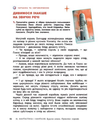 ЧИТАЄМО ТА ОБГОВОРЮЄМО
ДИВИМОСЯ ІНАКШЕ
НА ЗВИЧНІ РЕЧІ
1. Прочитайте уривок зі збірки польського письменника
Станіслава Лема «Казки роботів» (переклад Юрія
Попсуєнка). Здогадайтесь, хто такий блідавець. Випи­
суйте на чернетку слова, значення яких ви не можете
пояснити. З'ясуйте їхнє значення.
Могутній король Болюдар колекціонував опуда­
ла потвор із різних куточків Усесвіту. Аж якось він
задумав привезти до свого палацу живого Гбмоса
Антрбпоса - дивовижну бліду двоногу істоту...
- Чи правда, - запитав король у своїх мудреців, - що
Гомос м'якший за віск?
— Правда, ваша величносте, — відповіли королю вчені.
— А чи справді вони можуть видавати звуки через отвір,
розташований у нижній частині обличчя?
— Авжеж, ваша королівська величносте. До того ж Гомос за­
пихає до цього отвору різні речі. А потім нижньою частиною
голови, прикріпленою до верхньої завісками, рухає так, що ці
речі подрібнюються, і він їх утягує всередину.
— А чи правда, що він складається з води, хоч і непрозо­
рий?
— І це правда! У нього всередині безліч гнучких трубок, по
яких циркулюють води різного забарвлення. Але найбільше —
червоних, які несуть страшну отруту, кисень. Досить цьому
газові будь-чого доторкнутись, як одразу та річ перетворюється
на іржу або на вогонь.
Через деякий час зоряний корабель привіз уночі величезні
ящики. Серед діамантів королівські піддані побачили залізну
клітку, а в ній бліду тендітну істоту. Вона сиділа на маленькому
барильці, перед мискою, від якої йшов запах олії, зіпсованої
підігріванням на вогні. Одначе істота спокійнісінько занурюва­
ла в миску лопатку і, набираючи з горою, вкладала змащену
олією субстанцію в отвір на обличчі.
56 III. ФАНТАСТИКА І ФАНТАЗІЯ. Будова слова. Правопис коренів
 