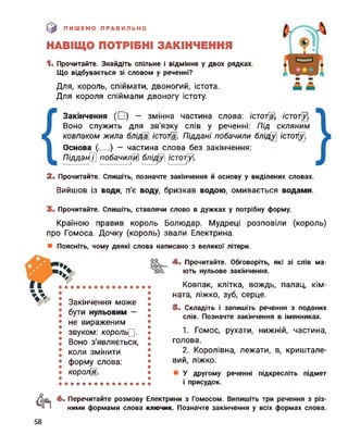 [0 ПИШЕМО ПРАВИЛЬНО
НАВІЩО ПОТРІБНІ ЗАКІНЧЕННЯ
1. Прочитайте. Знайдіть спільне і відмінне у двох рядках.
Що відбувається зі словом у реченні?
Для, король, спіймати, двоногий, істота.
Для короля спіймали двоногу істоту.
Закінчення (□) — змінна частина слова: істотна], /сто7Щ
Воно служить для зв'язку слів у реченні: Під скляним
ковпаком жила бліда істоті Піддані побачили бліду /сто7^.
Основа (і__ і) — частина слова без закінчення:
Піддан[Г побачила бліду /стотіуі.І_____________І І________________І І_______ Iі-----1 І_________ Iі-----1J І_______ Iі-----1 І_________ Iі
2. Прочитайте. Спишіть, позначте закінчення й основу у виділених словах.
Вийшов із води, п'є воду, бризкав водою, омивається водами.
3. Прочитайте. Спишіть, ставлячи слово в дужках у потрібну форму.
Країною правив король Болюдар. Мудреці розповіли (король)
про Гомоса. Дочку (король) звали Електрина.
Поясніть, чому деякі слова написано з великої літери.
Закінчення може
бути нульовим —
не вираженим
звуком: король.
Воно з'являється,
коли змінити
форму слова:
короля.
4. Прочитайте. Обговоріть, які зі слів ма­
ють нульове закінчення.
Ковпак, клітка, вождь, палац, кім­
ната, ліжко, зуб, серце.
5. Складіть і запишіть речення з поданих
слів. Позначте закінчення в іменниках.
1. Гомос, рухати, нижній, частина,
голова.
2. Королівна, лежати, в, криштале­
вий, ліжко.
У другому реченні підкресліть підмет
і присудок.
Фї 6. Перечитайте розмову Електрини з Гомосом. Випишіть три речення з різ­
ними формами слова ключик. Позначте закінчення у всіх формах слова.
58
 