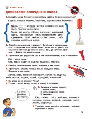 ВЧИМО МОВУ
ДОБИРАЄМО СПОРІДНЕНІ СЛОВА
синоніми?
1. Запишіть слова. Позначте в них спільну частину. Як вона називається?
Король, короля, королю, королева, королівський, королівна.
{
Корінь (^) — спільна частина споріднених слів:
гвинт, гвинтик, загвинтити.
Слова, які мають спільне значення і однаковий
корінь, називаються спільнокореневими (спо­
рідненими). Щоб знайти корінь слова, треба
підібрати споріднені слова.
2. Поясніть значення слів із вправи 1. Які зі слів є спорідненими,
а які — формами того самого слова? Підказка: уявіть, що
ви робите малюнки до кожного слова. Там, де малюнки одна­
кові, — форми того самого слова.
3. Прочитайте два рядки слів. Які з них спільнокореневі, а які —
Сад, сквер, парк.
Сад, садок, садочок, садити, садівник, садовий.
Спишіть спільнокореневі слова, позначте в них корінь.
4. Прочитайте. Спишіть групами тільки споріднені слова.
Позначте в них корінь.
Залізо, вода, залізний, малювати, залізяччя, водичка,
заліз, малюк, водити, малий, підводний, маленький.
Які слова ви не списали? Чому?
У слові — назві металу позначте основу і закінчення.
5. Випишіть у такому порядку:
1) форми слова;
2) спільнокореневі слова;
3) синоніми.
Сніг, сніжок, снігу, завірюха, сніжинка,
сніговик, снігом, сніговій, снігопад, засні­
жений, хурделиця.
У формах слова виділіть закінчення, у спільно-
кореневих — корінь.
59
 