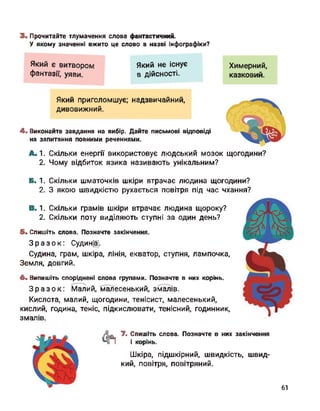 3. Прочитайте тлумачення слова фантастичний.
У якому значенні вжито це слово в назві інфографіки?
Який є витвором
фантазії, уяви.
Який не існує
в дійсності.
Який приголомшує; надзвичайний,
дивовижний.
4. Виконайте завдання на вибір. Дайте письмові відповіді
на запитання повними реченнями.
Химерний,
казковий.
А. 1. Скільки енергії використовує людський мозок щогодини?
2. Чому відбиток язика називають унікальним?
Б. 1. Скільки шматочків шкіри втрачає людина щогодини?
2. З якою швидкістю рухається повітря під час чхання?
В. 1.
2.
Скільки грамів шкіри втрачає людина щороку?
Скільки поту виділяють ступні за один день?
5. Спишіть слова. Позначте закінчення.
Зразок: Судин®.
Судина, грам, шкіра, лінія, екватор, ступня, лампочка,
Земля, довгий.
6. Випишіть споріднені слова групами. Позначте в них корінь.
Зразок: Малий, малесенький, змалів.
Кислота, малий, щогодини, тенісист, малесенький,
кислий, година, теніс, підкислювати, тенісний, годинник,
змалів.
& 7. Спишіть слова. Позначте в них закінчення
і корінь.
Шкіра, підшкірний, швидкість, швид­
кий, повітря, повітряний.
61
 