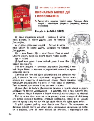 ЧИТАЄМО ТА ОБГОВОРЮЄМО
ВИВЧАЄМО МІСЦЕ ДІЇ
І ПЕРСОНАЖІВ
1* Прочитайте початок повісті-казки Роальда Дала
«Чарлі і шоколадна фабрика»
Морозова).
Розділ 1. А ОСЬ І ЧАРЛІ
й мати
та бабуня
й мати
бабуся
(переклад Віктора
ма-і
краю
Ці двоє старезних людей — батько
пана Бакета. їх звати дідунь Джо та
Джозефіна.
А ці двоє старезних людей — батько
пані Бакет. їх звати дідусь Джордж
Джорджина.
Це — пан Бакет. Це — пані Бакет. Пан та пані
Бакети мають синочка, якого звати Чарлі Бакет.
Це - Чарлі.
Добрий вам день. І вам добрий день. І вам. Він
радий вас бачити.
Уся їхня родина — шестеро дорослих (полічіть)
лий Чарлі Бакет — мешкає в дерев'яній хатинці на
великого міста.
Хатинка аж ніяк не була розрахована на стількох лю­
дей, і жилося їм там страшенно незручно. Мала вона
всього дві кімнатки й однісіньке ліжко. Ліжко віддали
чотирьом стареньким, бо вони ж такі кволі й утомлені.
Такі втомлені, що ніколи й не злазили з ліжка.
Дідунь Джо та бабуся Джозефіна лежали з одного кінця, а дідусь
Джордж та бабуня Джорджина — з другого. Пан і пані Бакети спа­
ли з малим Чарлі Бакетом в іншій кімнатці, на матрацах на підлозі.
Влітку це ще було сяк-так, а от узимку, коли по підлозі цілісіньку
ніч віяли крижані протяги, ставало нестерпно. Вони й не мріяли
купити кращу хату, чи хоч би ще одне ліжко, бо були дуже вбогі.
З усієї родини роботу мав тільки пан Бакет. Він працював на
фабриці зубної пасти, де цілий день накручував кришечки на тюби­
ки з пастою. Але за таке багато не платять, і бідолашний пан
64
 