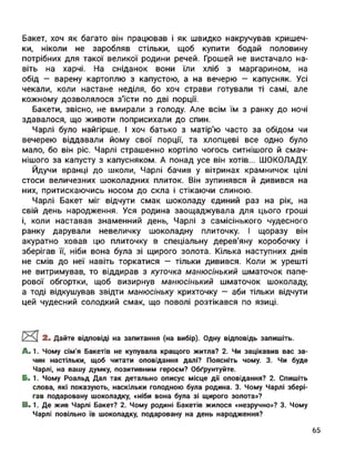 Бакет, хоч як багато він працював і як швидко накручував кришеч­
ки, ніколи не заробляв стільки, щоб купити бодай половину
потрібних для такої великої родини речей. Грошей не вистачало на­
віть на харчі. На сніданок вони їли хліб з маргарином, на
обід — варену картоплю з капустою, а на вечерю — капусняк. Усі
чекали, коли настане неділя, бо хоч страви готували ті самі, але
кожному дозволялося з’їсти по дві порції.
Бакети, звісно, не вмирали з голоду. Але всім їм з ранку до ночі
здавалося, що животи поприсихали до спин.
Чарлі було найгірше. І хоч батько з матір'ю часто за обідом чи
вечерею віддавали йому свої порції, та хлопцеві все одно було
мало, бо він ріс. Чарлі страшенно кортіло чогось ситнішого й смач­
нішого за капусту з капусняком. А понад усе він хотів... ШОКОЛАДУ.
Йдучи вранці до школи, Чарлі бачив у вітринах крамничок цілі
стоси величезних шоколадних плиток. Він зупинявся й дивився на
них, притискаючись носом до скла і стікаючи слиною.
Чарлі Бакет міг відчути смак шоколаду єдиний раз на рік, на
свій день народження. Уся родина заощаджувала для цього гроші
і, коли наставав знаменний день, Чарлі з самісінького чудесного
ранку дарували невеличку шоколадну плиточку. І щоразу він
акуратно ховав цю плиточку в спеціальну дерев’яну коробочку і
зберігав її, ніби вона була зі щирого золота. Кілька наступних днів
не смів до неї навіть торкатися — тільки дивився. Коли ж урешті
не витримував, то віддирав з куточка манюсінький шматочок папе­
рової обгортки, щоб визирнув манюсінький шматочок шоколаду,
а тоді відкушував звідти манюсіньку крихточку — аби тільки відчути
цей чудесний солодкий смак, що поволі розтікався по язиці.
2. Дайте відповіді на запитання (на вибір). Одну відповідь запишіть.
A. 1. Чому сім'я Бакетів не купувала кращого житла? 2. Чи зацікавив вас за­
чин настільки, щоб читати оповідання далі? Поясніть чому. 3. Чи буде
Чарлі, на вашу думку, позитивним героєм? Обґрунтуйте.
Б. 1. Чому Роальд Дал так детально описує місце дії оповідання? 2. Спишіть
слова, які показують, наскільки голодною була родина. 3. Чому Чарлі збері­
гав подаровану шоколадку, «ніби вона була зі щирого золота»?
B. 1. Де жив Чарлі Бакет? 2. Чому родині Бакетів жилося «незручно»? 3. Чому
Чарлі повільно їв шоколадку, подаровану на день народження?
65
 
