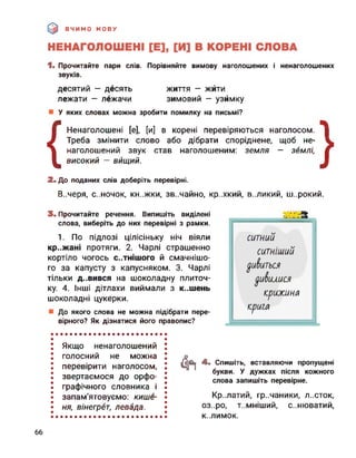 ВЧИМО МОВУ
жити
— узимку
на письмі?
1. Прочитайте пари слів. Порівняйте вимову наголошених і ненаголошених
звуків.
десятий — десять життя —
лежати — лежачи зимовий
У яких словах можна зробити помилку
{
Ненаголошені [е], [и] в корені
Треба змінити слово або дібрати споріднене, щоб не-
наголошений звук став наголошеним: земля — землі,
високий — вищий.
перевіряються наголосом. |
72. До поданих слів доберіть перевірні.
В..4еря, С..НОЧОК, КН..ЖКИ, зв..чайно, кр..хкий, великий, широкий.
3. Прочитайте речення. Випишіть виділені
слова, виберіть до них перевірні з рамки.
1. По підлозі цілісіньку ніч віяли
кр..жані протяги. 2. Чарлі страшенно
кортіло чогось С..ТНІШОГО й смачнішо­
го за капусту з капусняком. 3. Чарлі
тільки д..вився на шоколадну плиточ­
ку. 4. Інші дітлахи виймали з к..шень
шоколадні цукерки.
До якого слова не можна підібрати пере­
вірного? Як дізнатися його правопис?
ситний
ситніший
уиіїиться
уиіїилися
крижина
крига
Якщо ненаголошений
голосний не можна
перевірити наголосом,
звертаємося до орфо­
графічного словника і
запам’ятовуємо: кише­
ня, вінегрет, левада.
Фї 4. Спишіть, вставляючи пропущені
букви. У дужках після кожного
слова запишіть перевірне.
Кр..латий, гр..чаники, л..сток,
оз..ро, Т..МНІШИЙ, С..НЮВЭТИЙ,
К..ЛИМОК.
66
 