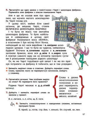 5. Прочитайте ще один уривок з повісті-казки «Чарлі і шоколадна фабрика».
Порівняйте опис фабрики з описом помешкання Чарлі.
Але я ще не сказав вам про одне
лихо, що мучило малого шоколадолю-
ба Чарлі понад усе.
У цьому місті, майже біля самої
хатинки, де мешкав Чарлі, стояла
ВЕЛИЧЕЗНА ШОКОЛАДНА ФАБРИКА!
І то була не якась там звичайна
шоколадна фабрика. То була найбіль­
ша й найвідоміша в цілому світі
фабрика! Називалася вона «ВОНКА»,
а власником її був містер Віллі Вонка,
найкращий за всі часи виробник і винахідник шоко­
ладних цукерок. І що то була за чудесна, неймовірна
будівля! Оточена в..соченним муром з в..личезною
залізною брамою, вона вся д..міла й х..мерно гула.
А повітря навколо муру аж на кілометр просякло густи­
ми й розкішними пахощами рідкого шоколаду!
Ох, як же Чарлі подобався цей запах! І як же він праг­
нув потрапити на фабрику й побачити, що ж там усередині.
Випишіть виділені слова в стовпчик. Доберіть перевірні слова.
Слово, правопис якого не перевіряється наголосом, знайдіть
у словнику.
6. Прочитайте речення. Чим особливе виділе­
не слово? Як перевірити його правопис?
Родина Чарлі мешкає в д..р..в'яній
хатинці.
7. Доберіть і запишіть перевірні слова за
зразком у правилі.
В..с..литися, З..Л..НІТИ, щ..б..тати.
<1*1 8. Запишіть словосполучення з наведеними словами, вставивши
пропущені букви.
В..ЧІРНІЙ, Ш..ПОТІВ, стр..бки, Т..ХЄНЬКО, бл..скучий, ХВ..ЛИН.
 