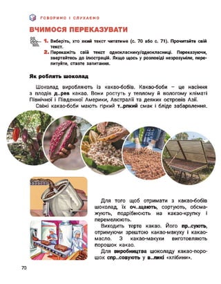 э ГОВОРИМО І СЛУХАЄМО
ВЧИМОСЯ ПЕРЕКАЗУВАТИ
Виберіть, хто який текст читатиме (с. 70 або с. 71). Прочитайте свій
текст.
2. Перекажіть свій текст однокласнику/однокласниці. Переказуючи,
звертайтесь до ілюстрацій. Якщо щось у розповіді незрозуміле, пере­
питуйте, ставте запитання.
Як роблять шоколад
Шоколад виробляють із какао-бобів. Какао-боби - це насіння
з плодів д..рев какао. Вони ростуть у теплому й вологому кліматі
Північної І Південної Америки, Австралії та деяких островів Азії.
Свіжі какао-боби мають гіркий т..рпкий смак і бліде забарвлення.
Для того щоб отримати з какао-бобів
шоколад, їх оч..щають, сортують, обсма­
жують, подрібнюють на какао-крупку і
перемелюють.
Виходить терте какао. Його пр.хують,
отримуючи зрештою какао-макуху і какао-
масло. З какао-макухи виготовляють
порошок какао.
Для виробництва шоколаду какао-поро­
шок спресовують у В..ЛИКІ «хлібини».
70
 