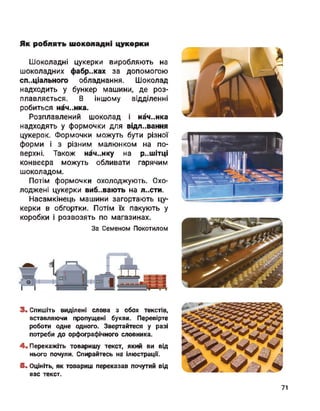 Як роблять шоколадні цукерки
Шоколадні цукерки виробляють на
шоколадних фабриках за допомогою
спеціального обладнання. Шоколад
надходить у бункер машини, де роз­
плавляється. В іншому відділенні
робиться нач..нка.
Розплавлений шоколад і нач..нка
надходять у формочки для відливання
цукерок. Формочки можуть бути різної
форми і з різним малюнком на по­
верхні. Також нач..нку на р..шітці
конвеєра можуть обливати гарячим
шоколадом.
Потім формочки охолоджують. Охо­
лоджені цукерки вибувають на л..сти.
Насамкінець машини загортають цу­
керки в обгортки. Потім їх пакують у
коробки і розвозять по магазинах.
За Семеном Покотилом
<51 і
Г1
3. Спишіть виділені слова з обох текстів,
вставляючи пропущені букви. Перевірте
роботи одне одного. Звертайтеся у разі
потреби до орфографічного словника.
4. Перекажіть товаришу текст, який ви від
нього почули. Спирайтесь на ілюстрації.
5. Оцініть, як товариш переказав почутий від
вас текст.
71
 