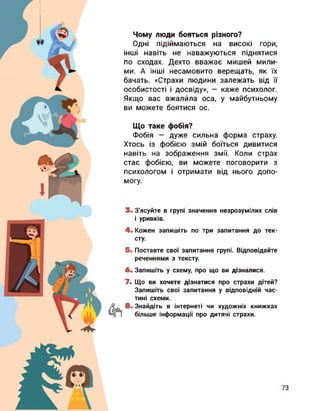 Чому люди бояться різного?
Одні підіймаються на високі гори,
інші навіть не наважуються піднятися
по сходах. Дехто вважає мишей мили­
ми. А інші несамовито верещать, як їх
бачать. «Страхи людини залежать від її
особистості і досвіду», — каже психолог.
Якщо вас вжалила оса, у майбутньому
ви можете боятися ос.
Що таке фобія?
Фобія — дуже сильна форма страху.
Хтось із фобією змій боїться дивитися
навіть на зображення змії. Коли страх
стає фобією, ви можете поговорити з
психологом і отримати від нього допо­
могу.
3. З'ясуйте в групі значення незрозумілих слів
і уривків.
4. Кожен запишіть по три запитання до тек­
сту.
5. Поставте свої запитання групі. Відповідайте
реченнями з тексту.
6. Запишіть у схему, про що ви дізналися.
7. Що ви хочете дізнатися про страхи дітей?
Запишіть свої запитання у відповідній час­
тині схеми.
8. Знайдіть в інтернеті чи художніх книжках
більше інформації про дитячі страхи.
 