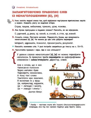 э ПИШЕМО ПРАВИЛЬНО
ЗАПАМ’ЯТОВУЄМО ПРАВОПИС СЛІВ
ІЗ НЕНАГОЛОШЕНИМИ [Е], [И]
. Усно змініть подані слова так, щоб відбулося чергування приголосних звуків
у корені. Зверніть увагу на виділені літери.
Страх, пацюк, небезпека, тривога, урок, психіка.
2. Яка буква пропущена в поданих словах? Поясніть, як ви міркували.
Сердечний, д..рева, гр..чаний, великий, л..сток, кр..жаний.
3. Спишіть слова. Поставте наголос. Підкресліть букви, що позначають
ненаголошені [е], [и]. Чи можна до цих слів дібрати перевірні?
Інтернет, адреналін, психолог, презентувати, результат.
Поясніть значення слів. У разі потреби зверніться до тексту на с. 72-73.
4. Прочитайте правило і вірш. Що в них спільного?
{
У деяких словах ненаголошені [е], [и] не можна перевірити
наголосом. їх правопис треба перевіряти за орфографічним
словником і запам'ятовувати: директор, океан.
Але є слова, що в них
Написання голосних
Через наголос бува
Перевірить неможливо,
А тому такі слова
Пам'ятати нам важливо.
Я включаю їх у вірш:
Це, наприклад, керувати,
Це - легенда і чекати,
Це — левада і леміш1.
Дмитро Білоус
1 Леміш - частина плуга або іншого сільськогосподарського
знаряддя, яка під час орання підрізує шар ґрунту знизу.
74
 