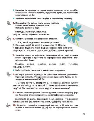 Випишіть із правила та вірша слова, правопис яких потрібно
запам'ятати. Поставте наголос, підкресліть букви, що позначають
ненаголошені [е], [и].
Значення незнайомих слів з'ясуйте в тлумачному словнику.
оо
5. Прочитайте. На які дві групи можна поділити
слова? Запам'ятайте правопис слів.
Напишіть диктант у парі.
Ведмідь, пшениця, верблюд,
цибуля, заєць, абрикос, апельсин.
6. Складіть кросворд із відгаданими словами.
1. Сік, який виділяють квіткові рослини.
2. Печений виріб із тіста з начинкою. 3. Прохід
у середині будинку, який з'єднує окремі його кімнати,
квартири. 4. Частина одягу для дрібних речей, грошей.
7. Запишіть слова за алфавітом, залишаючи місце, щоб вставити
букву. Перевірте їх правопис за орфографічним словником і впи­
шіть потрібну букву.
М..даль, к..рмо, к..шеня, к..лим, п..ріг, т..л..фон,
КОр..ДОр, 6..НЗИН.
Виберіть 5 слів і складіть з ними словосполучення.
оо
8. По черзі давайте відповідь на запитання повними реченнями.
Відповіді запишіть. У виділених словах підкресліть букви, що по­
значають ненаголошені [е], [и].
1. З чого готують вінегрет? 2. Як можна швидко купити
квитки на поїзд чи в театр? 3. Чим вимірюють темпера­
туру? 4. За допомогою чого керують велосипедом?
9. Спишіть словосполучення. Слова в дужках ставте в потрібну фор­
му. Правопис слів перевіряйте за орфографічним словником.
Фі
(Золотий) м..даль, (високий) т..мп..ратура, (тр..вожний)
повідомлення, (далекий) гор..зонт, (добрий) пов..дінка.
10. Складіть і запишіть словниковий диктант з 10 слів на тему
«Слова з ненаголошеними [е], [и], що не перевіряються наголо-
сом».
75
 