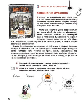 ЧИТАЄМО ТА ОБГОВОРЮЄМО
СМІШНО ЧИ СТРАШНО
1- Кажуть, що найпевніший засіб проти стра­
ху - сміх. Прочитайте анотацію (короткий зміст)
оповідання Барбари Кантіні «Мортіна (Історія,
від якої можна вмерти зі сміху)». Зверніть увагу
на виділені імена та назви.
Маленька Мортіна дуже відрізняється
від інших дітей, бо вона є... дівчинкою-
зомбі. Мешкає Мортіна на Покинутій
віллі з тітонькою Домовиною та вірним
песиком породи левретка на Ім'я Сму­
ток. Найбільше у світі Мортіна хоче знайти друзів, з якими можна
бавитися і розважатися.
Однак їй заборонено потрапляти на очі дітям із селища, бо вони
можуть її злякатися. Аж ось одного дня з'являється гарна нагода —
свято Гелловін, коли Мортіні не треба навіть маскуватися під
костюмом монстра... Але що може статися, коли інші діти дізнають­
ся, що насправді вона не надягла маски і що її вигляд - це зовсім
не маскарадний костюм?..
2. Придумайте і запишіть імена та назви для своєї страшної -
смішної історії. Намалюйте героїв і місце дії.
Смішно
3. Прочитайте уривок з оповідання «Мортіна». Під час читання
заповнюйте таблицю або створюйте схему.
76
 