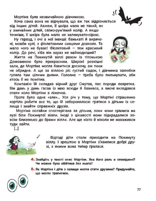 Мортіна була незвичайною дівчинкою.
Хоча сама вона не відчувала, що аж так відрізняється
від інших дітей. Авжеж, її шкіра мала не такий, як
у звичайних дітей, свіжо-рум'яний колір. А якщо
точніше, її шкіра була мало не зеленувато-сірою.
Ну гаразд, і очі в неї інакші: банькаті й виряче­
ні, мовби кулі, з фіолетовими синцями довкола. Та
мало чого не буває! Фіолетовий - теж красивий
колір. До речі, хіба він зараз не наймодніший?
Життя на Покинутій віллі разом із тітонькою
Домовиною було прекрасним. Широкі розкішні
зали, де Мортіна могла бавитися досхочу, аж поки
не обридне. А ще за віллою ріс густий садок, і дівчинка залюбки
гуляла там цілими днями. Головне — треба було пильнувати, аби
хтось її не помітив.
Компанію їй складав вірний друг Смуток, пес породи левретка.
Він день у день гасав із нею всюди й бавився, а вночі вкладався
спати коло Мортіни в ліжечко.
Проте було одне «але»... Уся річ у тому, що МортінІ страшенно
кортіло робити все те, що їй заборонялося: гратися з дітьми із се­
лища і знайти справжніх друзів.
Мортіна потайки спостерігала за дітьми, поки вони гралися на
лузі біля Покинутої вілли. Іноді з цікавості вони підкрадалися зо­
всім близенько до брами вілли. Але ще ніхто й ніколи не наважився
туди зайти.
[...]
Відтоді діти стали приходити на Покинуту
віллу. І зрештою в Мортіни з'явилися добрі дру­
зі, з якими вона тепер гралася.
4. Знайдіть у тексті опис Мортіни. Яка його роль в оповіданні?
Чи можна було обійтися без нього?
5. Як Мортіна і діти з селища могли стати друзями? Придумайте,
що могло трапитися.
77
 