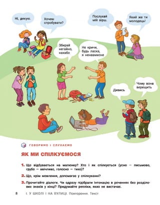 Хочеш
Послухай
КЛІІЛ ОІПІІІНі, дякую.
Чому вона
верещить
Дивись
0 ГОВОРИМО І СЛУХАЄМО
ЯК МИ СПІЛКУЄМОСЯ
1. Що відбувається на малюнку? Хто і як спілкується (усно — письмово,
грубо — ввічливо, голосно — тихо)?
2. Що, крім мовлення, допомагає у спілкуванні?
3. Прочитайте діалоги. Чи одразу підібрали інтонацію в реченнях без розділо­
вих знаків у кінці? Придумайте репліки, яких не вистачає.
8 І. У ШКОЛІ І НА ВУЛИЦІ. Повторення. Текст
 