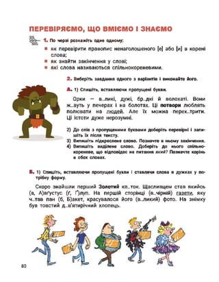 ПЕРЕВІРЯЄМО, ЩО ВМІЄМО І ЗНАЄМО
оо
1- По черзі розкажіть одне одному:
■ як перевірити правопис ненаголошеного [е] або [и] в корені
слова;
■ як знайти закінчення у слові;
■ які слова називаються спільнокореневими.
2. Виберіть завдання одного з варіантів і виконайте його.
А. 1) Спишіть, вставляючи пропущені букви.
Орки — в..ликі, дужі, бр..дкі й волохаті. Вони
ж..вуть у печерах і на болотах. Ці потвори люблять
полювати на людей. Але їх можна перехитрити.
Ці істоти дуже нерозумні.
2) До слів з пропущеними буквами доберіть перевірні і запи­
шіть їх після тексту.
3) Випишіть підкреслене слово. Позначте в ньому закінчення.
4) Випишіть виділене слово. Доберіть до нього спільно-
кореневе, що відповідає на питання який? Позначте корінь
в обох словах.
Б. 1) Спишіть, вставляючи пропущені букви і ставлячи слова в дужках у по­
трібну форму.
Скоро знайшли перший Золотий кв..ток. Щасливцем став якийсь
(а, А)вґустус (ґ, Ґ)луп. На першій сторінці (в..мірній) газети, яку
ч..тав пан (б, Б)акет, красувалося його (великий) фото. На знімку
був товстий дев'ятирічний хлопець.
80
 