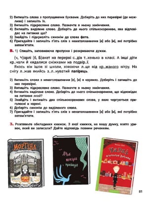 2) Випишіть слова з пропущеними буквами. Доберіть до них перевірні (де мож­
ливо) і запишіть їх.
3) Випишіть підкреслене слово. Позначте в ньому закінчення.
4) Випишіть виділене слово. Доберіть до нього спільнокореневе, яке відпові­
дає на питання що?
5) Знайдіть і підкресліть синонім до слова фото.
6) Пригадайте і запишіть п'ять слів з ненаголошеними [е] або [и], які потрібно
запам'ятати.
В. 1) Спишіть, заповнюючи пропуски і розкриваючи дужки.
(ч, Ч)арлі (б, Б)акет на перерві с..дів т..хенько в класі. А інші діти
кр..чали й кидалися сніжками на подвір..ї.
Якось він ішов зі школи, ховаючи л..це від крижаного вітру. На
снігу л..жав якийсь з..л..нуватий папірець.
2) Випишіть слова з ненаголошеними [е], [и] в коренях. Доберіть і запишіть до
них перевірні.
3) Випишіть підкреслене слово. Позначте в ньому закінчення.
4) Випишіть виділене слово. Доберіть до нього спільнокореневе, що відповідає
на питання який?
5) Знайдіть і випишіть два спільнокореневих слова, у яких чергуються при­
голосні в корені.
6) Доберіть синонім до виділеного слова.
7) Пригадайте і запишіть п'ять слів з ненаголошеними [е] або [и], які потрібно
запам'ятати.
3. Розгляньте обкладинки книжок. З якої книжки,
вок, який ви записали? Дайте відповідь повним
на вашу думку, взято ури
реченням.
81
 