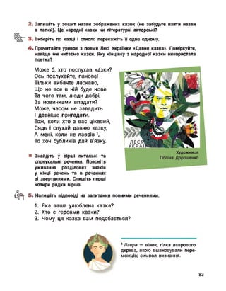 2. Запишіть у зошит назви зображених казок (не забудьте взяти назви
в лапки). Це народні казки чи літературні авторські?
3. Виберіть по казці і стисло перекажіть її одне одному.
4. Прочитайте уривок з поеми Лесі Українки «Давня казка». Поміркуйте,
навіщо ми читаємо казки. Яку кінцівку з народної казки використала
поетка?
Може б, хто послухав кйзки?
Ось послухайте, панове!
Тільки вибачте ласкаво,
Що не все в ній буде нове.
Та чого там, люди добрі,
За новинками впадати?
Може, часом не завадить
І давніше пригадати.
Тож, коли хто з вас цікавий,
Сядь і слухай давню казку,
А мені, коли не лаврів 1,
То хоч бубликів дай в'язку.
1 Лаври — вінок, гілка лаврового
дерева, якою вшановували пере­
можців; символ визнання.
■ Знайдіть у вірші питальні та
спонукальні речення. Поясніть
уживання розділових знаків
у кінці речень та в реченнях
зі звертаннями. Спишіть перші
чотири рядки вірша.
4*1 5. Напишіть відповіді на запитання повними реченнями.
1. Яка ваша улюблена казка?
2. Хто є героями казки?
3. Чому ця казка вам подобається?
83
 