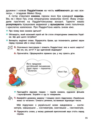 дружини і назвав Паддінґтоном на честь найближчого до нас вок­
залу», — згадував Майкл Бонд.
А потім з'явилися книжки, героєм яких був кумедний ведмідь.
Він, як і Війні Пух, став літературним символом Англії. Йому спору­
дили пам’ятник на Паддінґтонському вокзалі. Туристи жваво
розкуповують іграшкових ведмежат у вузькуватих синіх пальтечках
і крислатих капелюхах. Про Паддінґтона навіть зняли кіно.
Про появу яких книжок ідеться?
Обговоріть, який казковий герой міг би стати літературним символом Украї­
ни. Що для цього потрібно?
Випишіть виділені слова. Підкресліть букви, що позначають дзвінкі звуки
перед глухими або в кінці слова.
23 5" Розгляньте ілюстрацію і опишіть Паддінґтона: яка в нього шерсть?
Які очі, ніс, кігті? У що одягнений ведмедик?
6. Прочитайте. Сформулюйте правила гри, у яку грають діти.
Пригадайте відомих тварин — героїв книжок, художніх фільмів
і мультфільмів. Зіграйте в гру із товаришем.
7. Виміряйте довжину, ширину і товщину свого підручника «Українська
мова та читання». Спишіть речення, вставивши відповідні числа.
Мій підручник з української мови завдовжки ... санти­
метрів, завширшки ... сантиметрів, завтовшки ... сантиметрів.
■ Підкресліть слово, у якому дзвінкий приголосний звук стоїть перед
глухим.
85
 