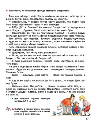 ©■ Прочитайте, як починалися пригоди ведмедика Паддінґтона.
Того дня містер і місіс Браун приїхали на вокзал, щоб зустріти
доньку Джуді. Вона поверталася додому на канікули.
- Подивись-но, - сказав містер Браун дружині, яка ледве чула
його через вокзальний ґвалт, - там ведмідь!
- ВЕДМІДЬ? У Лондоні? На вокзалі Паддінґтон? - здивувалася
місіс Браун. — Дурниці, Генрі, цього просто не може бути.
— Присягаюся, він там, за поштовими тюками! — і містер Браун,
схопивши дружину за лікоть, почав проштовхуватися крізь тисняву.
Там дійсно був ведмідь. Точніше, ведмежа. Брудно-коричневе,
в чудернацькому крислатому капелюсі, воно самотньо сиділо на
старій валізі перед «Бюро знахідок».
Коли подружжя Браунів підійшло ближче, ведмежа встало і ввіч­
ливо підняло капелюха.
- Добридень, чим можу вам допомогти?
— Може, це ми маємо тобі чимось допомогти? — спитала місіс
Браун. — Ти геть крихітний. Звідки ти?
— Я дуже рідкісний ведмідь. Приїхав сюди нелегально. З Дріму­
чого Перу.
На шиї у ведмедика висіла бирка. Місіс Браун нахилилася й про­
читала: «Будь ласка, догляньте цього ведмедика. Наперед вдячна.
Тітонька Люсі».
- Генрі! — вигукнула місіс Браун. - Може, він трішки поживе в
нас?
- Але ж ми навіть не знаємо, як його звати... - почав було міс­
тер Браун.
— Назвемо його Паддінґтон, — рішуче сказала місіс Браун. —
Адже ми знайшли його на вокзалі Паддінґтон. ...Погодуй його, поки
я зустріну Джуді! І благаю, зніми з нього цю бирку. А то він схожий
на рюкзак.
■ Яке враження справив ведмедик
на Браунів? А на вас?
4*і «• Знайдіть в уривку слова, правопис
яких потрібно запам'ятати. Спишіть
речення з цими словами.
87
 