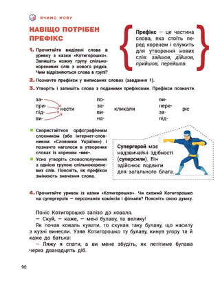 ВЧИМО МОВУ
НАВІЩО ПОТРІБЕН
ПРЕФІКС
1. Прочитайте виділені слова в
уривку з казки «Котигорошко».
Запишіть кожну групу спільно-
кореневих слів з нового рядка.
Чим відрізняються слова в групі?
2. Позначте префікси у виписаних словах (завдання 1).
3. Утворіть і запишіть слова з поданими префіксами. Префікси позначте.
по-
за-
ви-
на-
кликали
ви-
пере-
за-
під-
ріс
Скористайтеся орфографічним
словником (або інтернет-слов-
ником «Словники України») і
позначте наголоси в утворених
словах із коренем -нес-.
Усно утворіть словосполучення
з однією групою спільнокорене-
вих слів. Поясніть, як префікси
змінюють значення слова.
І Супергерой має
; надзвичайні здібності
І (суперсили). Він
! здійснює подвиги
для загального блага.
І І
4. Прочитайте уривок із казки «Котигорошко». Чи схожий Котигорошко
на супергероїв — персонажів коміксів і фільмів? Поясніть свою думку.
Поніс Котигорошко залізо до коваля.
— Скуй, — каже, — мені булаву, та велику!
Як почав коваль кувати, то скував таку булаву, що насилу
з кузні винесли. Узяв Котигорошко ту булаву, кинув угору та й
каже до батька:
— Ляжу я спати, а ви мене збудіть, як летітиме булава
через дванадцять діб.
90
 