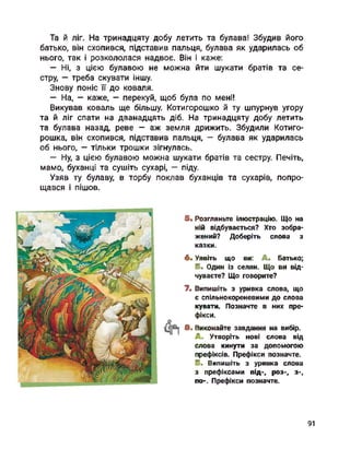 Та й ліг. На тринадцяту добу летить та булава! Збудив його
батько, він схопився, підставив пальця, булава як ударилась об
нього, так і розкололася надвоє. Він і каже:
— Ні, з цією булавою не можна йти шукати братів та се­
стру, — треба скувати іншу.
Знову поніс її до коваля.
— На, - каже, - перекуй, щоб була по мені!
Викував коваль ще більшу. Котигорошко й ту шпурнув угору
та й ліг спати на дванадцять діб. На тринадцяту добу летить
та булава назад, реве - аж земля дрижить. Збудили Котиго­
рошка, він схопився, підставив пальця, - булава як ударилась
об нього, - тільки трошки зігнулась.
— Ну, з цією булавою можна шукати братів та сестру. Печіть,
мамо, буханці та сушіть сухарі, — піду.
Узяв ту булаву, в торбу поклав буханців та сухарів, попро­
щався і пішов.
5. Розгляньте ілюстрацію. Що на
ній відбувається? Хто зобра­
жений? Доберіть слова з
казки.
6. Уявіть що ви: А. Батько;
Б. Один із селян. Що ви від­
чуваєте? Що говорите?
7. Випишіть з уривка слова, що
є спільнокореневими до слова
кувати. Позначте в них пре­
фікси.
8. Виконайте завдання на вибір.
А. Утворіть нові слова від
слова кинути за допомогою
префіксів. Префікси позначте.
Б. Випишіть з уривка слова
з префіксами під-, роз-, з-,
по-. Префікси позначте.
91
 