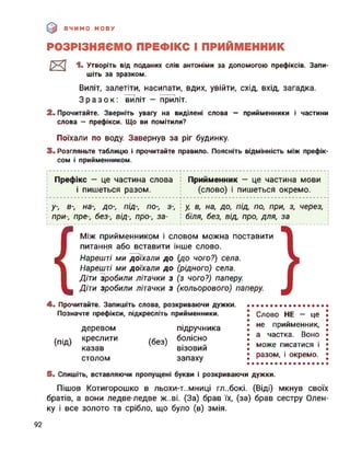 ВЧИМО МОВУ
РОЗРІЗНЯЄМО ПРЕФІКС І ПРИЙМЕННИК
И 1. Утворіть від поданих слів антоніми за допомогою префіксів. Запи­
шіть за зразком.
Виліт, залетіти, насипати, вдих, увійти, схід, вхід, загадка.
Зразок: виліт — приліт.
2. Прочитайте. Зверніть увагу на виділені слова — прийменники і частини
слова — префікси. Що ви помітили?
Поїхали по воду. Завернув за ріг будинку.
3. Розгляньте таблицю і прочитайте правило. Поясніть відмінність між префік­
сом і прийменником.
Префікс — це частина слова і Прийменник — це частина мови
і пишеться разом. (слово) і пишеться окремо.
-----------------------------------------------+---------------------------------------------------
у-, в-, на-, до-, під-, по-, з-, : у, в, на, до, під, по, при, з, через,
при-, пре-, без-, від-, про-, за- : біля, без, від, про, для, за
{
Між прийменником і словом можна поставити
питання або вставити інше слово.
Нарешті ми Доїхали до (до чого?) села.
Нарешті ми доїхали до (рідного) села.
Діти зробили літачки з (з чого?) паперу.
Діти зробили літачки з (кольорового) паперу.
4. Прочитайте. Запишіть слова, розкриваючи дужки.
Позначте префікси, підкресліть прийменники.
(під)
деревом
креслити
казав
столом
(без)
підручника
болісно
візовий
запаху
Слово НЕ — це
не прийменник,
а частка. Воно
може писатися і
разом, і окремо.
5. Спишіть, вставляючи пропущені букви і розкриваючи дужки.
Пішов Котигорошко в льохи-т..мниці глибокі. (Віді) мкнув своїх
братів, а вони ледве-ледве ж..ві. (За) брав їх, (за) брав сестру Олен-
ку і все золото та срібло, що було (в) змія.
92
 