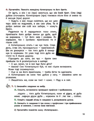 6. Прочитайте. Поясніть поведінку Котигорошка та його братів.
От ідуть, а він і не (при) знається, що він їхній брат. Сіли (під)
дубом спочивати. Котигорошко (при) томився після бою зі змієм та
й заснув (при) дорозі.
- Будуть з нас люди сміятися, що ми шес­
теро змія не подужали, а він сам убив. Та й
добро змієве він собі все забере, - кажуть
брати.
Радилися та й нарадилися: поки спить,
прив'язати його добре ликом до дуба, щоб
не вирвався, - тут його звір і розірве. Як
вирішили, так і зробили: прив'язали та й
пішли собі.
А Котигорошко спить і не чує того. Спав
день, спав ніч, прокидається - прив'язаний.
Він як рвонувся - так того дуба й вивер­
нув із корінням. От узяв тоді того дуба на
плечі та й пішов додому.
Підходить до хати, аж чує — брати вже
прийшли та й розпитуються в матері:
- А що, мамо, чи в вас іще були діти?
- Аякже! Син Котигорошко був, та вас пішов визволяти.
Вони тоді схаменулися:
- Оце ж ми його прив'язали, — треба бігти та одв'язати.
А Котигорошко як кине тим дубом у хату, - замалим хати не
розвалив.
- Лишайтесь же, коли ви такі! — каже. — Піду я в світ.
рї 7. 1) Виконайте завдання на вибір.
A. Спишіть, вставляючи пропущені префікси і прийменники.
..ходить ... того дуба Котигорошко, коли ні дідка, ні дуба
нема: ..вернув дідок дуба ... коренем та й ..тяг так ... собою.
Б. Спишіть перший абзац із завдання 6, розкриваючи дужки.
B. Випишіть із завдання б три слова з префіксами і три прийменники
разом зі словами, з якими вони пов'язані.
2) Прочитайте повністю казку «Котигорошко».
93
 