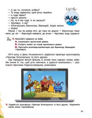 — А що ти, чоловіче, робиш?
— Та воду одвертаю, щоб річку перейти.
— А куди йдеш?
— Щастя шукати.
— Ну, та й ми туди. А як звешся?
— Крутивус. А ви?
— Котигорошко, Вернигора, Вернидуб. Ходім разом.
— Ходім!
Пішли. І так їм добре йти: де гора на дорозі - Вернигора пере­
кине; де ліс - Вернидуб виверне; де річка - Крутивус воду одверне.
2. Виконайте завдання на вибір.
А. Інсценізуйте прочитаний уривок.
Б. Створіть комікс на основі прочитаного уривка.
В. Підготуйте розповідь/презентацію про Вернигору, Вернидуба
і Крутивуса.
2014 року, в День Незалежності, відбулася прем'єра мультсеріалу
«Пригоди Котигорошка та його друзів».
«Це передусім веселі фільми, в основі яких народні казки, міфи.
Ми зняли їх так, щоб діти сміялися, а дорослі всміхалися», - роз­
повіла Ярослава Руденко-Шведова, режисерка.
3. Подивіться мультфільм «Пригоди Котигорошка та його друзів». Порівняйте
героїв казки і мультфільму.
95
 