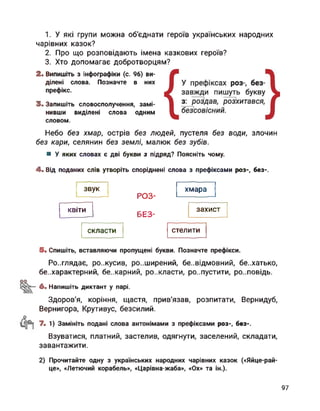 1. У які групи можна об'єднати героїв українських народних
чарівних казок?
2. Про що розповідають імена казкових героїв?
3. Хто допомагає добротворцям?
2. Випишіть з інфографіки (с. 96) ви­
ділені слова. Позначте в них
префікс.
3. Запишіть словосполучення, замі­
нивши виділені слова одним
словом.
Небо без хмар, острів без людей, пустеля без води, злочин
без кари, селянин без землі, малюк без зубів.
■ У яких словах є дві букви з підряд? Поясніть чому.
4. Від поданих слів утворіть споріднені слова з префіксами роз-, без-.
РОЗ-
БЄЗ-
скласти стелити
звук хмара
захистквіти
5. Спишіть, вставляючи пропущені букви. Позначте префікси.
Ро..глядає, ро..кусив, розширений, безвідмовний, бе..хатько,
безхарактерний, бе..карний, ро..класти, розпустити, ро..повідь.
оо
6. Напишіть диктант у парі.
Здоров’я, коріння, щастя, прив'язав, розпитати, Вернидуб,
Вернигора, Крутивус, безсилий.
’-1) Замініть подані слова антонімами з префіксами роз-, без-.
Взуватися, платний, застелив, одягнути, заселений, складати,
завантажити.
2) Прочитайте одну з українських народних чарівних казок («Яйце-рай-
це», «Летючий корабель», «Царівна-жаба», «Ох» та ін.).
97
 