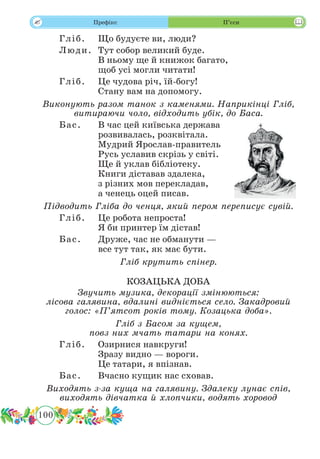 100
 Префікс П’єси
Гліб.	 Що будуєте ви, люди?
Люди.	 Тут собор великий буде.
В ньому ще й книжок багато,
щоб усі могли читати!
Гліб.	 Це чудова річ, їй-богу!
Стану вам на допомогу.
Виконують разом танок з каменями. Наприкінці Гліб,
витираючи чоло, відходить убік, до Баса.
Бас.	 В час цей київська держава
розвивалась, розквітала.
Мудрий Ярослав-правитель
Русь уславив скрізь у світі.
Ще й уклав бібліотеку.
Книги діставав здалека,
з різних мов перекладав,
а ченець оцей писав.
Підводить Гліба до ченця, який пером переписує сувій.
Гліб.	 Це робота непроста!
Я би принтер їм дістав!
Бас.	 Друже, час не обманути —
все тут так, як має бути.
Гліб крутить спінер.
КОЗАЦЬКА ДОБА
Звучить музика, декорації змінюються:
лісова галявина, вдалині видніється село. Закадровий
голос: «П’ятсот років тому. Козацька доба».
Гліб з Басом за кущем,
повз них мчать татари на конях.
Гліб.	 Озирнися навкруги!
Зразу видно — вороги.
Це татари, я впізнав.
Бас.	 Вчасно кущик нас сховав.
Виходять з-за куща на галявину. Здалеку лунає спів,
виходять дівчатка й хлопчики, водять хоровод
 