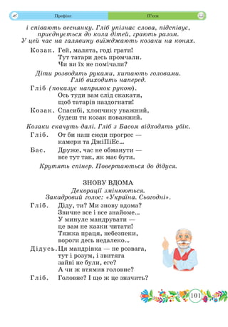 101
 Префікс П’єси
і співають веснянку. Гліб упізнає слова, підспівує,
приєднується до кола дітей, грають разом.
У цей час на галявину виїжджають козаки на конях.
Козак.	Гей, малята, годі грати!
Тут татари десь промчали.
Чи ви їх не помічали?
Діти розводять руками, хитають головами.
Гліб виходить наперед.
Гліб (показує напрямок рукою).	
Ось туди вам слід скакати,
щоб татарів наздогнати!
Козак.	Спасибі, хлопчику уважний,
будеш ти козак поважний.
Козаки скачуть далі. Гліб з Басом відходять убік.
Гліб.	 От би наш сюди прогрес —
камери та ДжіПіЕс…
Бас.	 Друже, час не обманути —
все тут так, як має бути.
Крутять спінер. Повертаються до дідуся.
ЗНОВУ ВДОМА
Декорації змінюються.
Закадровий голос: «Україна. Сьогодні».
Гліб.	 Діду, ти? Ми знову вдома?
Звичне все і все знайоме…
У минуле мандрувати —
це вам не казки читати!
Тяжка праця, небезпеки,
вороги десь недалеко…
Дідусь.	Ця мандрівка — не розвага,
тут і розум, і звитяга
зайві не були, еге?
А чи ж втямив головне?
Гліб.	 Головне? І що ж це значить?
 