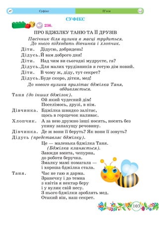103
 Суфікс П’єси
СУФІКС
236.	
ПРО БДЖІЛКУ ТАНЮ ТА ЇЇ ДРУЗІВ
Пасічник біля вулика в масці трудиться.
До нього підходять дівчинка і хлопчик.
Діти.	 Дідусю, добридень!
Дідусь.	Й вам доброго дня!
Діти.	 Над чим ви сьогодні мудруєте, га?
Дідусь.	Для малих трудівників я готую дім новий.
Діти.	 В чому ж, діду, тут секрет?
Дідусь.	Буде скоро, дітки, мед!
До нового вулика прилітає бджілка Таня,
обдивляється.
Таня (до інших бджілок).	
Ой який чудесний дім!
Поселімось, друзі, в нім.
Дівчинка.	 Бджілка швидко залітає,
щось в горщечок наливає.
Хлопчик.	 А за нею дружно інші носять, носять без
упину запахущу речовину.
Дівчинка.	 Де ж вони її беруть? Як вони її зовуть?
Дідусь (представляє бджілку).	
		 Це — маленька бджілка Таня.
	 (Бджілка кланяється).
Завжди вмита, чепурна,
до роботи беручка.
Змалку мамі помагала —
і хороша бджілка стала.
Таня.	 Час не гаю я дарма.
Зранечку і до темна
з квітів я нектар беру
і у вулик свій несу.
З нього бджілки зроблять мед.
Отакий він, наш секрет.
 