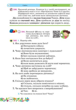 106
 Суфікс П’єси
240.	Прочитай речення. Розмісти їх у такій послідовності, як
відбувалися події в п’єсі «Про бджілку Таню та її друзів».
Перефразуй текст, змінюючи за допомогою суфіксів виді-
лені слова так, щоб вони мали зменшувальне значення.
Дід познайомив їх з малою бджолою Танею. Діти подя-
кували за смачний мед. Діти прийшли до діда на пасіку.
Бджола розказала хлопцям і дівчатам про користь меду.
241.	Зіскануй QR-код та пере­
глянь мультфільм «Історія
про ді­вчинку, яка насту-
пи­ла на хліб».
242. 1.	Перевір себе.
1. Яке доручення мама дала Інге?
		 а) Погодувати собаку;
		 б) почистити дзеркало.
2. Чому зіштовхнулися сажотрус і лудильник?
		 а) Вони були неуважними;
		 б) Інге пускала сонячні зайчики.
3. Коли Інге погодилася йти до бабусі?
		 а) Коли закінчиться дощ;
		 б) коли мама дозволить їй взути нові черевички.
4. Чому дівчинка наступила на хліб?
		 а) Щоб не забруднити черевички;
		 б) вона зробила це випадково.
5. На кого жаба перетворила дівчинку?
		 а) На пташеня;
		 б) на жабенятко.
6. Скільки зерен мала зібрати пташка?
		 а) Стільки, скільки поміститься в мішок;
		 б) стільки, скільки потрібно на одну хлібину.
7. Чи вдалося Інге впоратися з випробуванням?
		 а) Так;	 б) ні.
	 2.	Чи схвалюєш ти вчинки Інге? Чому?
 