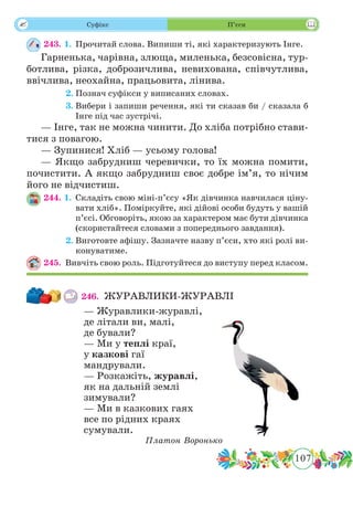 107
 Суфікс П’єси
243. 1.	Прочитай слова. Випиши ті, які характеризують Інге.
Гарненька, чарівна, злюща, миленька, безсовісна, тур-
ботлива, різка, доброзичлива, невихована, співчутлива,
ввічлива, неохайна, працьовита, лінива.
	 2.	Познач суфікси у виписаних словах.
	 3.	Вибери і запиши речення, які ти сказав би / сказала б
Інге під час зустрічі.
— Інге, так не можна чинити. До хліба потрібно стави-
тися з повагою.
— Зупинися! Хліб — усьому голова!
— Якщо забрудниш черевички, то їх можна помити,
почистити. А якщо забрудниш своє добре ім’я, то нічим
його не відчистиш.
244. 1.	Складіть свою міні-п’єсу «Як дівчинка навчилася ціну-
вати хліб». Поміркуйте, які дійові особи будуть у вашій
п’єсі. Обговоріть, якою за характером має бути дівчинка
(скористайтеся словами з попереднього завдання).
	 2.	Виготовте афішу. Зазначте назву п’єси, хто які ролі ви-
конуватиме.
245.	 Вивчіть свою роль. Підготуйтеся до виступу перед класом.
246.	 ЖУРАВЛИКИ-ЖУРАВЛІ
— Журавлики-журавлі,
де літали ви, малі,
де бували?
— Ми у теплі краї,
у казкові гаї
мандрували.
— Розкажіть, журавлі,
як на дальній землі
зимували?
— Ми в казкових гаях
все по рідних краях
сумували.
Платон Воронько
 