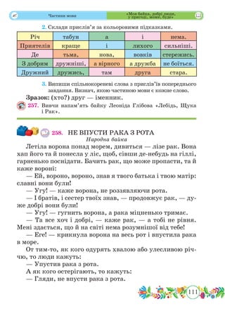 111
 Частини мови
	 2.	Склади прислів’я за кольоровими підказками.
Річ табун а і нема.
Приятелів краще і лихого сильніші.
Де тьма, нова, вовків стережись.
З добрим дружніші, а вірного а дружба не боїться.
Дружний дружись, там друга стара.
	 3.	Випиши спільнокореневі слова з прислів’їв попереднього
завдання. Визнач, якою частиною мови є кожне слово.
Зразок: (хто?) друг — іменник.
257.	Вивчи напам’ять байку Леоніда Глібова «Лебідь, Щука
і Рак».
258.	 НЕ ВПУСТИ РАКА З РОТА
Народна байка
Летіла ворона понад морем, дивиться — лізе рак. Вона
хап його та й понесла у ліс, щоб, сівши де-небудь на гіллі,
гарненько поснідати. Бачить рак, що може пропасти, та й
каже вороні:
— Ей, вороно, вороно, знав я твого батька і твою матір:
славні вони були!
— Угу! — каже ворона, не роззявляючи рота.
— І братів, і сестер твоїх знав, — продовжує рак, — ду-
же добрі вони були!
— Угу! — гугнить ворона, а рака міцненько тримає.
— Та все хоч і добрі, — каже рак, — а тобі не рівня.
Мені здається, що й на світі нема розумнішої від тебе!
— Еге! — крикнула ворона на весь рот і впустила рака
в море.
От тим-то, як кого одурять хвалою або улесливою річ-
чю, то люди кажуть:
— Упустив рака з рота.
А як кого остерігають, то кажуть:
— Гляди, не впусти рака з рота.
«Моя байка, добрі люди,
у пригоді, може, буде»
 