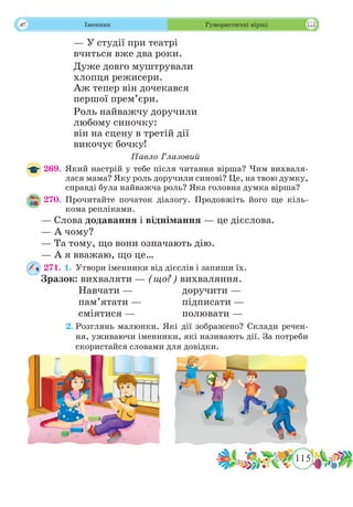 115
 Іменник Гумористичні вірші
— У студії при театрі
вчиться вже два роки.
Дуже довго муштрували
хлопця режисери.
Аж тепер він дочекався
першої прем’єри.
Роль найважчу доручили
любому синочку:
він на сцену в третій дії
викочує бочку!
Павло Глазовий
269.	Який настрій у тебе після читання вірша? Чим вихваля-
лася мама? Яку роль доручили синові? Це, на твою думку,
справді була найважча роль? Яка головна думка вірша?
270.	Прочитайте початок діалогу. Продовжіть його ще кіль-
кома репліками.
— Слова додавання і віднімання — це дієслова.
— А чому?
— Та тому, що вони означають дію.
— А я вважаю, що це…
271. 1.	Утвори іменники від дієслів і запиши їх.
Зразок: вихваляти — (що?) вихваляння.
		 Навчати — 		 доручити —
		 пам’ятати —		 підписати —
		 сміятися —		 полювати —
	 2.	Розглянь малюнки. Які дії зображено? Склади речен-
ня, уживаючи іменники, які називають дії. За потреби
скористайся словами для довідки.
 