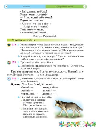 117
 Іменник Гумористичні вірші
«Та і десять не було!
Знать, один усього?»
— А як один? Аби вовк!
Страшно і одного…
«А може, то і не вовк?»
— А що ж то ходило?
Таке сиве та мале,
а хвостик, як шило.
Степан Руданський
*Збіл˜ів — побл˜ід.
274. 1.	Який настрій у тебе після читання вірша? Чи здогадав-
ся / здогадалася ти, хто насправді гнався за хлопцем?
Що спільного між вовком і мишею? Що у вас виклика-
ло сміх? Чи бувають у житті схожі ситуації?
	 2.	У формі чого побудовано вірш? З якою інтонацією по-
трібно читати слова співрозмовників?
275. 1.	Прочитайте вірш за особами.
	 2.	Прочитайте фразеологізми та прислів’я. Обговоріть,
коли так кажуть.
Про вовка промˆовка. Вовка ноги годують. Вовчий апе-
тит. Вовків боятися — в ліс не ходити.
276. 1.	До поданих прикметників добери спільнокореневі імен-
ники і запиши.
Зразок: білий — (що?) білизнˆа.
		 Сивий — 		 швидкий —
		 малий —		 чемний —
		 страшний —	 дивний —
	 2.	Виконай завдання на вибір.
	Відшукай і запиши
загадку про вовка.
Підкресли іменники.
	Напиши sms-повідом-
лення хлопчикові про
подолання страхів.
Підкресли іменники.
 