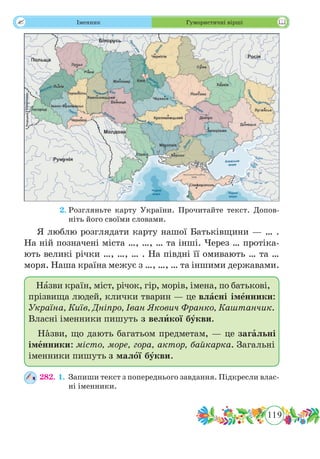 119
 Іменник Гумористичні вірші
	 2.	Розгляньте карту України. Прочитайте текст. Допов-
ніть його своїми словами.
Я люблю розглядати карту нашої Батьківщини — … .
На ній позначені міста …, …, … та інші. Через … протіка-
ють великі річки …, …, … . На півдні її омивають … та …
моря. Наша країна межує з …, …, … та іншими державами.
Назви країн, міст, річок, гір, морів, імена, по бать­кові,
прізвища людей, клички тварин — це власні іменники:
Україна, Київ, Дніпро, Іван Якович Франко, Каштанчик.
Власні іменники пишуть з великої букви.
Нˆазви, що дають багатьом предметам, — це загальні
іменники: місто, море, гора, актор, байкарка. Загальні
іменники пишуть з малої букви.
282. 1.	Запиши текст з попереднього завдання. Підкресли влас-
ні іменники.
 