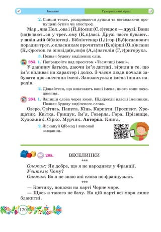 120
 Іменник Гумористичні вірші
	 2.	Спиши текст, розкриваючи дужки та вставляючи про-
пущені букви чи апостроф.
Мар..яна Пол..ова і (Й,й)осип (С,с)тецюк — друзі. Вони
(на)вчают..ся у трет..ому (К,к)ласі. Друзі часто бувают..
у шкіл..ній бібліотеці. Бібліотекар (І,і)гор (Б,б)огданович
порадив трет..окласникам прочитати (В,в)ірші (О,о)ксани
(К,к)ротюк та оповіда(н,нн)я (А,а)натолія (Г,г)ригорука.
	 3.	Познач будову виділених слів.
283. 1.	Попрацюйте над проєктом «Таємниці імені».
У давнину батьки, даючи ім’я дитині, вірили в те, що
ім’я впливає на характер і долю. З часом люди почали за-
бувати про значення імені. Запозичували імена інших на-
родів.
	 2.	Дізнайтеся, що означають ваші імена, якого вони похо-
дження.
284. 1.	Запиши слова через кому. Підкресли власні іменники.
Познач будову виділеного слова.
Озеро. Світязь. Папуга. Кінь. Карпати. Проспект. Хре-
щатик. Квітка. Грищук. Ім’я. Говерла. Гора. Прізвище.
Художник. Сірко. Мурчик. Авторка. Книга.
	 2.	Зіскануй QR-код і виконай
завдання.
285.		 ВЕСЕЛИНКИ
***
Олежик: Як добре, що я не народився у Франції.
Учитель: Чому?
Олежик: Бо я не знаю ані слова по-французьки.
***
— Костику, покажи на карті Чорне море.
— Щось я такого не бачу. На цій карті всі моря лише
блакитні.
 