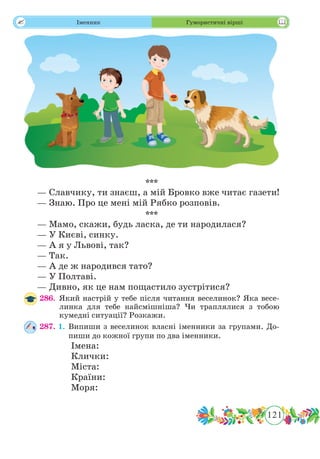 121
 Іменник Гумористичні вірші
***
— Славчику, ти знаєш, а мій Бровко вже читає газети!
— Знаю. Про це мені мій Рябко розповів.
***
— Мамо, скажи, будь ласка, де ти народилася?
— У Києві, синку.
— А я у Львові, так?
— Так.
— А де ж народився тато?
— У Полтаві.
— Дивно, як це нам пощастило зустрітися?
286.	Який настрій у тебе після читання веселинок? Яка весе-
линка для тебе найсмішніша? Чи траплялися з тобою
кумедні ситуації? Розкажи.
287. 1.	Випиши з веселинок власні іменники за групами. До-
пиши до кожної групи по два іменники.
		 Імена:		
		 Клички:
		 Міста:		
		 Країни:
		 Моря:
 
