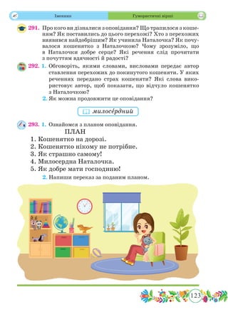 123
 Іменник Гумористичні вірші
291.	 Про кого ви дiзналися з оповiдання? Що трапилося з коше­
ням? Як поставились до цього перехожi? Хто з перехожих
виявився найдобрiшим? Як учинила Наталочка? Як почу-
валося кошенятко з Наталочкою? Чому зрозуміло, що
в Наталочки добре серце? Які речення слід прочитати
з почуттям вдячності й радості?
292. 1.	Обговоріть, якими словами, висловами передає автор
ставлення перехожих до покинутого кошеняти. У яких
реченнях передано страх кошеняти? Якi слова вико-
ристовує автор, щоб показати, що вiдчуло кошенятко
з Наталочкою?
	 2.	Як можна продовжити це оповідання?
293. 1.	Ознайомся з планом оповідання.
ПЛАН
1. Кошенятко на дорозi.
2. Кошенятко нiкому не потрiбне.
3. Як страшно самому!
4. Милосердна Наталочка.
5. Як добре мати господиню!
	 2.	Напиши переказ за поданим планом.
 милосˆердний
 