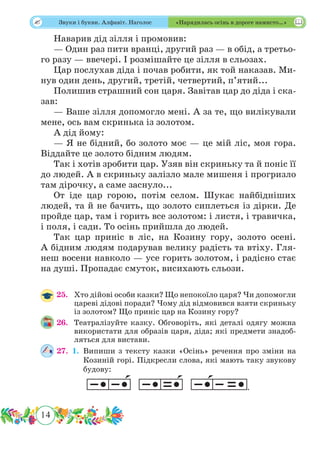 14
 Звуки і букви. Алфавіт. Наголос «Нарядилась осінь в дороге намисто…»
Наварив дід зілля і промовив:
— Один раз пити вранці, другий раз — в обід, а третьо-
го разу — ввечері. І розмішайте це зілля в сльозах.
Цар послухав діда і почав робити, як той наказав. Ми-
нув один день, другий, третій, четвертий, п’ятий...
Полишив страшний сон царя. Завітав цар до діда і ска-
зав:
— Ваше зілля допомогло мені. А за те, що вилікували
мене, ось вам скринька із золотом.
А дід йому:
— Я не бідний, бо золото моє — це мій ліс, моя гора.
Віддайте це золото бідним людям.
Так і хотів зробити цар. Узяв він скриньку та й поніс її
до людей. А в скриньку залізло мале мишеня і прогризло
там дірочку, а саме заснуло...
От іде цар горою, потім селом. Шукає найбідніших
людей, та й не бачить, що золото сиплеться із дірки. Де
пройде цар, там і горить все золотом: і листя, і травичка,
і поля, і сади. То осінь прийшла до людей.
Так цар приніс в ліс, на Козину гору, золото осені.
А бідним людям подарував велику радість та втіху. Гля-
неш восени навколо — усе горить золотом, і радісно стає
на душі. Пропадає смуток, висихають сльози.
25.	 Хто дійові особи казки? Що непокоїло царя? Чи допомогли
цареві дідові поради? Чому дід відмовився взяти скриньку
із золотом? Що приніс цар на Козину гору?
26.	 Театралізуйте казку. Обговоріть, які деталі одягу можна
використати для образів царя, діда; які предмети знадоб-
ляться для вистави.
27.	 1.	Випиши з тексту казки «Осінь» речення про зміни на
Козиній горі. Підкресли слова, які мають таку звукову
будову:
.
 