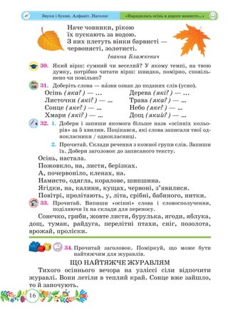 16
 Звуки і букви. Алфавіт. Наголос «Нарядилась осінь в дороге намисто…»
Наче човники, рікою
їх пускають за водою.
З них плетуть вінки барвисті —
червонясті, золотисті.
Іванна Блажкевич
30.	 Який вірш: сумний чи веселий? У якому темпі, на твою
думку, потрібно читати вірш: швидко, помірно, сповіль-
нено чи повільно?
31.	 Доберіть слова — нˆазви ознак до поданих слів (усно).
Осінь (яка?) — ... 		 Дерева (які?) — ...
Листочки (які?) — … 	 Трава (яка?) — …
Сонце (яке?) — …		 Небо (яке?) — …
Хмари (які?) — …		 Дощ (який?) — …
32.	 1.	Добери і запиши якомога більше назв «осінніх кольо-
рів» за 5 хвилин. Поцікався, які слова записали твої од-
нокласники / однокласниці.
	 2.	Прочитай. Склади речення з кожної групи слів. Запиши
їх. Добери заголовок до записаного тексту.
Осінь, настала.
Пожовкло, на, листя, берізках.
А, почервоніло, кленах, на.
Намисто, одягла, коралове, шипшина.
Ягідки, на, калини, кущах, червоні, з’явилися.
Повітрі, пролітають, у, літа, срібні, бабиного, нитки.
33.	Прочитай. Випиши «осінні» слова і словосполучення,
поділяючи їх на склади для переносу.
Сонечко, гриби, жовте листя, бурулька, ягоди, яблука,
дощ, туман, райдуга, перелітні птахи, сніг, позолота,
врожай, проліски.
34.	Прочитай заголовок. Поміркуй, що може бути
найтяжчим для журавлів.
ЩО НАЙТЯЖЧЕ ЖУРАВЛЯМ
Тихого осіннього вечора на узліссі сіли відпочити
журавлі. Вони летіли в теплий край. Сонце вже зайшло,
то й заночують.
 