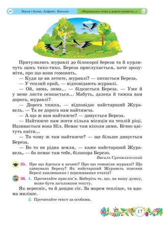 17
 Звуки і букви. Алфавіт. Наголос «Нарядилась осінь в дороге намисто…»
Притулились журавлі до білокорої берези та й курли-
чуть щось тихо-тихо. Береза прислухається, хоче зрозу-
міти, про що вони гомонять.
— Куди це ви летите, журавлі? — питається Береза.
— У теплий край, — відповідають журавлі.
— Ой, зима, зима... — бідкається Береза. — Уже й
у мене листя осипається... Мабуть, далека й тяжка вам
дорога, журавлі?
— Дорога тяжка, — відповідає найстарший Жура-
вель. — Та не дорога нам найтяжча.
— А що ж вам найтяжче? — дивується Береза.
— Найтяжче нам жити кілька місяців на теплій ріці.
Називається вона Ніл. Немає там ніколи зими. Вічно цві-
туть квіти...
— То чому ж там найтяжче? — ще більше дивується
Береза.
— Бо то не рідна земля, — каже найстарший Жура-
вель, — бо немає там тебе, білокора Березо.
Василь Сухомлинський
35.	 Про що йдеться в зачині? Про що гомоніли журавлі? Що
здивувало Березу? Як найстарший Журавель пояснив
Березі хвилювання і переживання птахів?
36.	 1.	Прочитайте прислів’я. Виберіть те, що, на вашу думку,
може бути заголовком тексту.
Як вересніє, то й дощик сіє. За морем тепліше, та вдо-
ма миліше.
	 2.	 Прочитайте текст за особами.
 