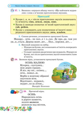 18
 Звуки і букви. Алфавіт. Наголос «Нарядилась осінь в дороге намисто…»
37.	 1.	Випиши з першого абзацу тексту «Що найтяжче журав-
лям» слова з м’якими приголосними звуками.
Пригадай!
 Букви і, я, ю, є після приголосних звуків позначають
їх м’якість: сіно, земля, люди, синє.
 Буква й завжди позначає м’який приголосний звук:
гай, рейки.
 Букву ь уживають для позначення м’якості попе-
реднього приголосного звука: лось, альбом.
	 2.	Спиши речення, уставляючи пропущені букви.
Мандру.. осін.. по пол..х і л..сах. Де про..де, там усе
зм..н..ється. Дерева жовт..ют.. . Пол.. порожн..ют.. .
	 3.	Виконай завдання на вибір.
	Підкресли букви, які позначають м’якість попередніх
приголосних звуків.
	Склади і запиши два речення про журавлів. Підкресли
букви, які після приголосних звуків позначають їхню
м’якість.
38.	 Запиши вірш, уставляючи пропущені букви.
ОСІНЬ МАЛЮЮ
Вітерец..-пустунец..
між дерев гарцює.
Я віз..му сві.. олівец..,
осін.. намал..ю.
Верби в жовтому вбранні
опустили віти.
Відлітают.. журавлі,
журят..ся за літом…
Валерій Зінченко
39.	 Прочитай вірш.
ОСІНЬ
Нарядилась осінь
в дороге намисто,
золоте волосся
розплела над містом,
 