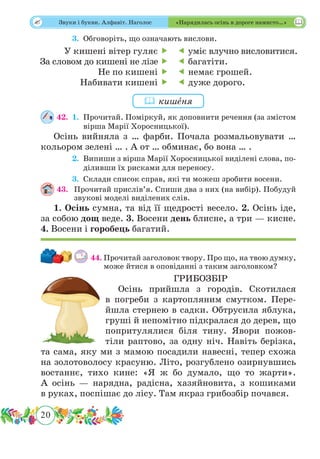 20
 Звуки і букви. Алфавіт. Наголос «Нарядилась осінь в дороге намисто…»
	 3.	Обговоріть, що означають вислови.
42.	 1.	Прочитай. Поміркуй, як доповнити речення (за змістом
вірша Марії Хоросницької).
Осінь вийняла з … фарби. Почала розмальовувати …
кольором зелені … . А от … обминає, бо вона … .
	 2.	Випиши з вірша Марії Хоросницької виділені слова, по-
діливши їх рисками для переносу.
	 3.	Склади список справ, які ти можеш зробити восени.
43.	 Прочитай прислів’я. Спиши два з них (на вибір). Побудуй
звукові моделі виділених слів.
1. Осінь сумна, та від її щедрості весело. 2. Осінь іде,
за собою дощ веде. 3. Восени день блисне, а три — кисне.
4. Восени і горобець багатий.
44.	Прочитай заголовок твору. Про що, на твою думку,
може йтися в оповіданні з таким заголовком?
ГРИБОЗБІР
Осінь прийшла з городів. Скотилася
в погреби з картопляним смутком. Пере-
йшла стернею в садки. Обтрусила яблука,
груші й непомітно підкралася до дерев, що
попритулялися біля тину. Явори пожов-
тіли раптово, за одну ніч. Навіть берізка,
та сама, яку ми з мамою посадили навесні, тепер схожа
на золотоволосу красуню. Літо, розгублено озирнувшись
востаннє, тихо кине: «Я ж бо думало, що то жарти».
А осінь — нарядна, радісна, хазяйновита, з кошиками
в руках, поспішає до лісу. Там якраз грибозбір почався.
У кишені вітер гуляє 
За словом до кишені не лізе 
Не по кишені 
Набивати кишені 
 уміє влучно висловитися.
 багатіти.
 немає грошей.
 дуже дорого.
 кишˆеня
 