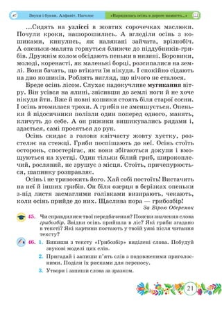 21
 Звуки і букви. Алфавіт. Наголос «Нарядилась осінь в дороге намисто…»
...Сидять на узліссі в жовтих сорочечках маслюки.
Почули кроки, нашорошились. А вгледіли осінь з ко-
шиками, кинулись, як налякані зайчата, врізнобіч.
А опеньки-малята горнуться ближче до піддубників-гри-
бів. Дружнім колом обсідають пеньки в низині. Боровики,
молоді, коренасті, як маленькі борці, розсипалися на зем-
лі. Вони бачать, що втікати їм нікуди. І спокійно сідають
на дно кошиків. Роблять вигляд, що нічого не сталося.
Бреде осінь лісом. Слухає надокучливе мугикання віт-
ру. Він усівся на ялині, звісивши до землі ноги й не хоче
нікуди йти. Вже й повні кошики стоять біля старої сосни.
І осінь втомилася трохи. А грибів не зменшується. Опень-
ки й підосичники полізли один поперед одного, манять,
кличуть до себе. А он рижики вишикувались рядами і,
здається, самі просяться до рук.
Осінь скидає з голови квітчасту жовту хустку, роз-
стеляє на стежці. Гриби поспішають до неї. Осінь стоїть
осторонь, спостерігає, як вони збігаються докупи і вмо-
щуються на хустці. Один тільки білий гриб, широкопле-
чий, рослявий, не зрушує з місця. Стоїть, причепурюєть-
ся, шапинку розправляє.
Осінь і не тривожить його. Хай собі постоїть! Вистачить
на неї й інших грибів. Он біля озерця в берізках опеньки
з-під листя засмаглими голівками визирають, чекають,
коли осінь прийде до них. Щаслива пора — грибозбір!
За Вірою Оберемок
45.	 Чи справдилися твої передбачення? Поясни значення слова
грибозбір. Звідки осінь прийшла в ліс? Які гриби згадано
в тексті? Які картини постають у твоїй уяві після читання
тексту?
46.	 1.	Випиши з тексту «Грибозбір» виділені слова. Побудуй
звукові моделі цих слів.
	 2.	Пригадай і запиши п’ять слів з подовженими приголос-
ними. Поділи їх рисками для переносу.
	 3.	Утвори і запиши слова за зразком.
 