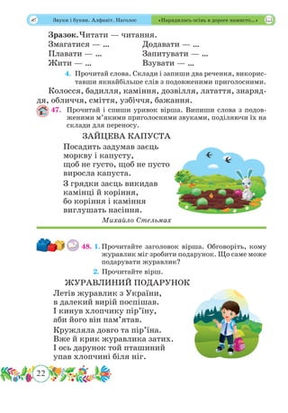 22
 Звуки і букви. Алфавіт. Наголос «Нарядилась осінь в дороге намисто…»
Зразок.	Читати — читання.
Змагатися — …		 Додавати — …
Плавати — …		 Запитувати — …
Жити — …			 Взувати — …
	 4.	Прочитай слова. Склади і запиши два речення, викорис-
тавши якнайбільше слів з подовженими приголосними.
Колосся, бадилля, каміння, дозвілля, латаття, знаряд-
дя, обличчя, сміття, узбіччя, бажання.
47.	 Прочитай і спиши уривок вірша. Випиши слова з подов-
женими м’якими приголосними звуками, поділяючи їх на
склади для переносу.
ЗАЙЦЕВА КАПУСТА
Посадить задумав заєць
моркву і капусту,
щоб не густо, щоб не пусто
виросла капуста.
З грядки заєць викидав
камінці й коріння,
бо коріння і каміння
виглушать насіння.
Михайло Стельмах
48. 1.	Прочитайте заголовок вірша. Обговоріть, кому
журавлик міг зробити подарунок. Що саме може
подарувати журавлик?
	 2. Прочитайте вірш.
ЖУРАВЛИНИЙ ПОДАРУНОК
Летів журавлик з України,
в далекий вирій поспішав.
І кинув хлопчику пір’їну,
аби його він пам’ятав.
Кружляла довго та пір’їна.
Вже й крик журавлика затих.
І ось дарунок той пташиний
упав хлопчині біля ніг.
 