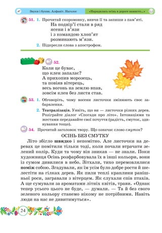 24
 Звуки і букви. Алфавіт. Наголос «Нарядилась осінь в дороге намисто…»
51.	 1.	Прочитай скоромовку, вивчи її та запиши з пам’яті.
На подвір’ї стали в ряд
ясени і в’язи
і з командою хлоп’ят
розминають м’язи.
	 2.	Підкресли слова з апострофом.
52.
Коли це буває,
що клен запалає?
А прихопив морозець,
та повіяв вітерець,
весь вогонь на землю впав,
зовсім клен без листя став.
53.	 1.	Обговоріть, чому восени листочки змінюють своє за-
барвлення.
	 2.	Театралізація. Уявіть, що ви — листочки різних дерев.
Розіграйте діалог «Спогади про літо». Інтонаціями та
жестами передавайте свої почуття (радість, смуток, зди-
вування тощо).
54.	 Прочитай заголовок твору. Що означає слово смуток?
ОСІНЬ БЕЗ СМУТКУ
Літо збігло швидко і непомітно. Але листочки на де-
ревах це помітили тільки тоді, коли почали втрачати зе-
лений колір. Куди та чому він зникав — не знали. Поки
художниця Осінь розфарбовувала їх в інші кольори, вони
із сумом дивилися в небо. Зітхали, тихо перемовлялися
поміж собою. Згадували, як їм усім було добре рости й ше-
лестіти на гілках дерев. Як пили теплі краплини раніш-
ньої роси, загравали з вітерцем. Як слухали спів птахів.
А ще сумували за ароматами літніх квітів, трави. «Однак
тепер усього цього не буде, — думали. — Та й без свого
зеленого кольору станемо нікому не потрібними. Навіть
люди на нас не дивитимуться».
 