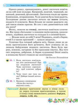 25
 Звуки і букви. Алфавіт. Наголос «Нарядилась осінь в дороге намисто…»
Одного ранку, прокинувшись, деякі листочки поміти-
ли на собі нові кольори. Багряний, жовтий, червоний, ви-
шневий, рожевий, фіолетовий. Листочки стали ще прива-
бливішими, яскравішими. Та не довгою була їхня радість.
Холодними днями листячко почало ще важче зітхати,
опадати й сумувати. Воно більше не зможе радувати лю-
дей своєю новою красою. Бо хто з них дивитиметься собі
під ноги?
Якось, лежачи на стежці, листочки помітили хлопчи-
ка. Він ішов з батьками і з кожним своїм кроком, нахиля-
ючись, підіймав листочки та складав їх в осінній букет.
— Візьми мене до себе! І мене! Подивись, який я барви-
стий! І я також красивий! — лунало звідусіль.
Хлопчик був готовий забрати всіх. Однак лише до де-
яких простягалися його рученята. Зате усмішка не за-
лишала байдужими жодного листочка. Вона була щи-
рою, ніжною, лагідною та без краплини смутку. Від того
світ ширшав, добрішав. А барви художниці Осені навіть
в осінньому букеті ставали ще золотішими.
За Олегом Погинайком
55.	 1.	Коли листочки помітили,
що літо закінчилося? Про
що згадували листочки?
Чому листочки «просили-
ся», щоб хлопчик забрав
їх?
	 2.	Чому текст має таку на-
зву? Добери інший заголо-
вок.
56.	 1.	Випиши з оповідання
«Осінь без смутку»
виділені слова.
Пригадай!	Дзвінкі приголосні звуки в кінці скла-
ду перед глухими приголосними, а також
в кінці слова вимовляють дзвінко: борідка,
ложка, хліб, віз.
 
