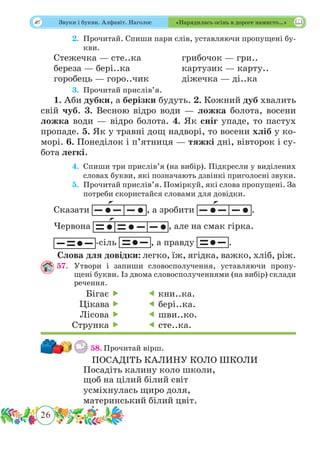 26
 Звуки і букви. Алфавіт. Наголос «Нарядилась осінь в дороге намисто…»
	 2.	Прочитай. Спиши пари слів, уставляючи пропущені бу-
кви.
Стежечка — сте..ка		 грибочок — гри..
береза — бері..ка			 картузик — карту..
горобець — горо..чик		 діжечка — ді..ка
	 3.	Прочитай прислів’я.
1. Аби дубки, а берізки будуть. 2. Кожний дуб хвалить
свій чуб. 3. Весною відро води — ложка болота, восени
ложка води — відро болота. 4. Як сніг упаде, то пастух
пропаде. 5. Як у травні дощ надворі, то восени хліб у ко-
морі. 6. Понеділок і п’ятниця — тяжкі дні, вівторок і су-
бота легкі.
	 4.	Спиши три прислів’я (на вибір). Підкресли у виділених
словах букви, які позначають дзвінкі приголосні звуки.
	 5.	Прочитай прислів’я. Поміркуй, які слова пропущені. За
потреби скористайся словами для довідки.
Сказати , а зробити .
Червона , але на смак гірка.
-сіль , а правду .
Слова для довідки: легко, їж, ягідка, важко, хліб, ріж.
57.	Утвори і запиши словосполучення, уставляючи пропу-
щені букви. Із двома словосполученнями (на вибір) склади
речення.
58.	Прочитай вірш.
ПОСАДІТЬ КАЛИНУ КОЛО ШКОЛИ
Посадіть калину коло школи,
щоб на цілий білий світ
усміхнулась щиро доля,
материнський білий цвіт.
Бігає 
Цікава 
Лісова 
Струнка 
 кни..ка.
 бері..ка.
 шви..ко.
 сте..ка.
 